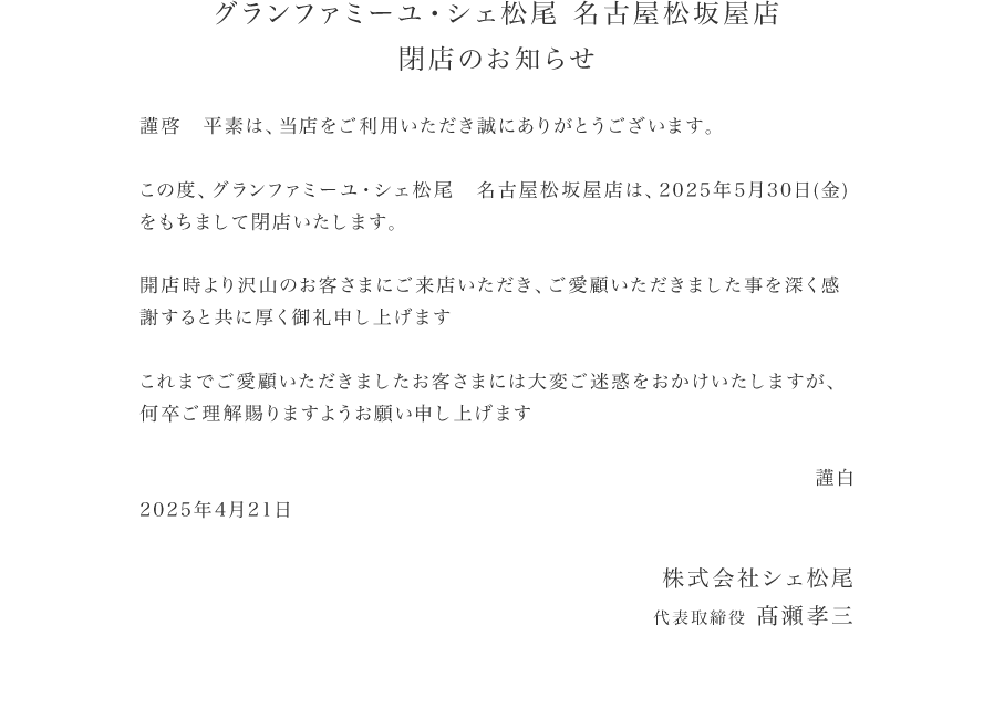 お知らせ　この度、グランファミーユ・シェ松尾　名古屋松坂屋店は、2025 年 5 月 30 日 (金)をもちまして閉店いたします。開店時より沢山のお客さまにご来店いただき、ご愛顧いただきました事を深く感謝すると共に厚く御礼申し上げます。これまでご愛顧いただきましたお客さまには大変ご迷惑をおかけいたしますが、何卒ご理解賜りますようお願い申し上げます。